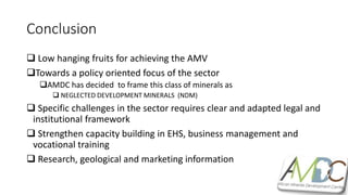 Conclusion
 Low hanging fruits for achieving the AMV
Towards a policy oriented focus of the sector
AMDC has decided to frame this class of minerals as
 NEGLECTED DEVELOPMENT MINERALS (NDM)
 Specific challenges in the sector requires clear and adapted legal and
institutional framework
 Strengthen capacity building in EHS, business management and
vocational training
 Research, geological and marketing information
 