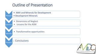 Present
• AMV and Minerals for Development
• Development Minerals
Examine
• Dimensions of Neglect
• Lessons for the ASM
Identify
• Transformative opportunities
Present
• Conclusions
Outline of Presentation
 