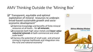 AMV Thinking Outside the ‘Mining Box’
‘’ Transparent, equitable and optimal
exploitation of mineral resources to underpin
broad-based sustainable growth and socio-
economic development’’
 Optimize knowledge and benefits of finite mineral
resources at all levels… for all minerals;
Incorporate both high value metals and lower value
industrial minerals at both commercial and small-
scale levels’’
 Harness the potential of small scale and artisanal
mining to improve livelihoods and integration into
the rural and national economy’’
 