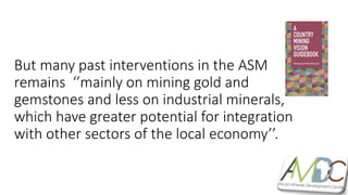 But many past interventions in the ASM
remains ‘’mainly on mining gold and
gemstones and less on industrial minerals,
which have greater potential for integration
with other sectors of the local economy’’.
 