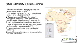 Nature and Diversity of industrial minerals
Minerals exploited for their physical and xcal
properties and not Metallic
 Fairly spread- in across Africa but range limited
except for construction minerals
 Typical commercial finds in the region-
limestones, dimension stones, phosphates,
marble, salt and kaolin, gypsum, sand and clay
 Uses as old as civilization and mostly artisanal
 High retained value, requires less skilled, capital
and technology compared to HUVM
 Create employment and expand technology
capability
Potential remains incongruous with exploitation
and policy attention
 
