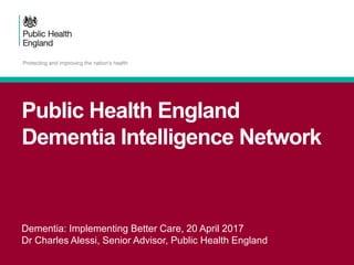 Public Health England
Dementia Intelligence Network
Dementia: Implementing Better Care, 20 April 2017
Dr Charles Alessi, Senior Advisor, Public Health England
 