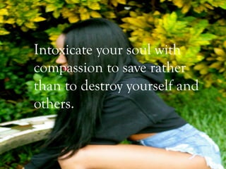 Intoxicate your soul with
compassion to save rather
than to destroy yourself and
others.
 