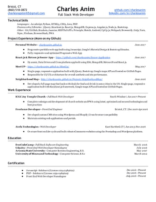 Bristol, CT
(860) 518-0872
charlesnapster65@gmail.com
Charles Anim
Full Stack Web Developer
github.com/charlesanim
linkedin.com/in/charlesanim
Technical Skills
Languages: JavaScript,Python,HTML5,CSS3,Java, PHP.
Frameworks/Libraries: jQuery,Knockout.js, React.js, MongoDB, Express.js, Angular.js,Node.js, Bootstrap.
Other: Git/GitHub,Brackets,Jasmine,RESTfulAPI’s, Principle, Sketch,Android,UpUp.js,Webpack,Browserify,Gulp,Yarn,
Npm, Firebase,BrowserStack,PWA
Project Experience (More on my Github)
Personal Website - charlesanim.github.io June 2017
● Progressive portfolioweb-app built using Javascript, Google’s MaterialDesign & Bootstraplibraries.
● Fully responsive and optimized Progressive Web App
React.js & Meteor.js Soccer App - https://github.com/charlesanim/Soccer-Application June 2017
● Dy anmic,Data Driven and Cross platform appbuilt using ES6,MongoDB,MeteorJS and React.js.
MeetUP- https://charlesanim.github.io/MeetUp/ May 2017
● Single-page,responsive application built with jQuery,Bootstrap, Google maps APIand hosted on GitHub Pages.
● Responsible for UI/UX architecture for overall aesthetic and site performance.
Neighborhood Map - http://charlesanim.github.io/Project5-NeighborhoodMap/ June 2016
● Dev eloped a full-page map that loads with deals for food and drink in some cities in the US. Single-page,responsive
application built with Knockout.js framework, Google maps APIand hostedon GitHub Pages.
Work Experience
ICGC Joy Temple Church - FullStack Web Developer South Windsor | Jun 2017-Present
● Complete redesign and development of church website andPWA using latest,optimized and secured technologies and
best practices
Freelance Developer - Front End Engineer Bristol, CT | Dec 2016-Apr2016
● Dev eloped custom CMS sites using Wordpress and Shopify;Cross-browser compatibility
● Maintain existing web applications and portals.
Atefa Technologies - Web Developer East Hartford,CT | Jun 2013-Nov 2016
● Ov ersaw front end dev cycleand built robust eCommerce websites using the Prestashop and Wordpress platform.
Education
freeCodeCamp - FullStack Software Engineering
Udacity - Front-End Web DeveloperNanodegree
Arizona StateUniversity - Computer Systems Engineering,B.S.
Universityof Mines and Technology - Computer Science,B.S.c
March 2016
July 2016
May 2017
March 2012
Certification
● Javascript -Sololearn (License 1024-2484629)
● PHP - Sololearn (License 1059-2484629)
● Front End Web Developer Nanodegree
Dec 2016 - Present
Dec 2016 - Present
July 2016 - Present
 
