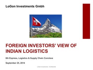 FOREIGN INVESTORS’ VIEW OF
INDIAN LOGISTICS
LoGon Investments - Confidential
8th Express, Logistics & Supply Chain Conclave
September 25, 2014
LoGon Investments Gmbh
 
