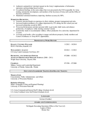 Authored a national-level doctrinal manual on the Army’s implementation of information
operations and knowledge-based warfare.
 Co-authored briefings on the same subject that were presented to the CEO responsible for Army
training and doctrine development, and members of the Secretary of Army staff, and the Office of
Secretary of Defense.
 Maintained automated databases,improving database accuracy by 100%.
MARKETING/RECRUITING
 Extensive practical hands on experience in client relations, prospect management and sales.
 Increased student enrollment of a college department by 33% during the first school year and
increased scholarship awards by 300%.
 Proven tactful demeanor and inter-personal skills to get results, build teams,and enhance
productivity of employees while meeting customer’s needs.
 Consistently made or exceeded junior military officer production for a university department for
12 years.
 Leverage social media, cyber recruiting to engage and educate prospects, family members and
Centers of Influence to Army ROTC opportunities.
PROFESSIONAL WORK HISTORY
QUALITY CONTROL MANAGER 11/2012 – 10/2014
ROTC PM Office,Radcliff, KY
MANAGEMENT ANALYST 03/2012 – 11/2012
US Army Cadet Command, Fort Knox, KY
RECRUITING AND ADMISSION OFFICER 07/2000 – 03/2012
ASSISTANT PROFESSOROF MILITARY SCIENCE (2000 – 2011)
Wright State University, Dayton, Ohio
CHAIRMAN 07/1996 – 07/2000
Military Science and Leadership Department
University of Florida, Gainesville, Florida
EDUCATIONS/LEADERSHIP TRAINING/JOB RELATED TRAINING
Master ofArts
Concentration: Public Administration and Affairs
University of Wisconsin-Madison
Bachelor ofScience
Major: Geography (Urban and Regional Planning)
University of Wisconsin-Platteville
U.S. Army Command and General Staff College (Graduate-level)
U.S. Army Combined Arms Staff School (Graduate-level)
LANGUAGES
German (Familiar)
AWARDS AND COMMENDATIONS
7th Brigade Recruiting Operations Officer of the Year (x2)
Legion of Merit
Bronze Star
 