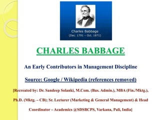 CHARLES BABBAGE
An Early Contributors in Management Discipline
Source: Google / Wikipedia (references removed)
[Recreated by: Dr. Sandeep Solanki, M.Com. (Bus. Admin.), MBA (Fin./Mktg.),
Ph.D. (Mktg. – CB); Sr. Lecturer (Marketing & General Management) & Head
Coordinator – Academics @SDSBCPS, Varkana, Pali, India]
 