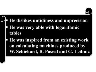  He dislikes untidiness and unprecision
 He was very able with logarithmic
tables
 He was inspired from an existing work
on calculating machines produced by
W. Schickard, B. Pascal and G. Leibniz
 