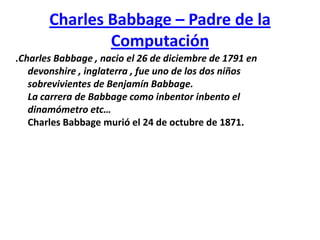 Charles Babbage – Padre de la Computación .Charles Babbage , nacio el 26 de diciembre de 1791 en devonshire , inglaterra , fue uno de los dos niños sobrevivientes de Benjamín Babbage.La carrera de Babbage como inbentorinbento el dinamómetro etc…Charles Babbagemurió el 24 de octubre de 1871. 