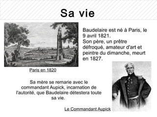 Sa vie
                                Baudelaire est né à Paris, le
                                9 avril 1821.
                                Son père, un prêtre
                                défroqué, amateur d'art et
                                peintre du dimanche, meurt
                                en 1827.

      Paris en 1820

        Sa mère se remarie avec le
   commandant Aupick, incarnation de
l'autorité, que Baudelaire détestera toute
                  sa vie.

                       Le Commandant Aupick
 