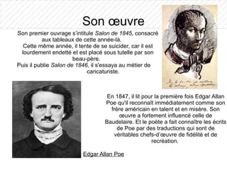 Son œuvre
Son premier ouvrage s’intitule Salon de 1845, consacré
          aux tableaux de cette année-là.
  Cette même année, il tente de se suicider, car il est
 lourdement endetté et est placé sous tutelle par son
                       beau-père.
Puis il publie Salon de 1846, il s'essaya au métier de
                            caricaturiste.



                                   En 1847, il lit pour la première fois Edgar Allan
                                  Poe qu'il reconnaît immédiatement comme son
                                    frère américain en talent et en misère. Son
                                        œuvre a fortement influencé celle de
                                  Baudelaire. Et le poète a fait connaître les écrits
                                       de Poe par des traductions qui sont de
                                      véritables chefs-d’œuvre de fidélité et de
                                                      recréation.

                         Edgar Allan Poe
 