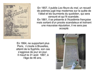 En 1857, il publie Les fleurs du mal, un recueil
                  de poèmes jugé trop modernes sur la quête de
                   l’idéal et les tourments du quotidien, qui sera
                              censuré et qui fit scandale.
                  En 1861, il se présente à l'Académie française
                  mais sortant d'un procès scandaleux et traînant
                       une mauvaise réputation, il ne sera pas
                                       accepté.




En 1864, ne supportant plus
 Paris, il s'exile à Bruxelles,
atteint de la Syphilis, son cas
  s’aggrave de jour en jour.
 Il meurt le 31 août 1867, à
       l'âge de 46 ans.
 