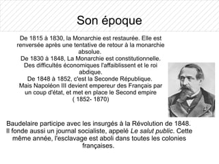 Son époque
    De 1815 à 1830, la Monarchie est restaurée. Elle est
   renversée après une tentative de retour à la monarchie
                            absolue.
     De 1830 à 1848, La Monarchie est constitutionnelle.
      Des difficultés économiques l'affaiblissent et le roi
                            abdique.
       De 1848 à 1852, c'est la Seconde République.
    Mais Napoléon III devient empereur des Français par
      un coup d'état, et met en place le Second empire
                         ( 1852- 1870)



Baudelaire participe avec les insurgés à la Révolution de 1848.
Il fonde aussi un journal socialiste, appelé Le salut public. Cette
    même année, l'esclavage est aboli dans toutes les colonies
                           françaises.
 