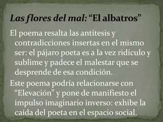 El poema resalta las antítesis y 
contradicciones insertas en el mismo 
ser: el pájaro poeta es a la vez ridículo y 
sublime y padece el malestar que se 
desprende de esa condición. 
Este poema podría relacionarse con 
“Elevación” y pone de manifiesto el 
impulso imaginario inverso: exhibe la 
caída del poeta en el espacio social. 
 