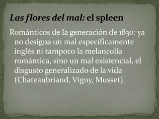 Románticos de la generación de 1830: ya 
no designa un mal específicamente 
inglés ni tampoco la melancolía 
romántica, sino un mal existencial, el 
disgusto generalizado de la vida 
(Chateaubriand, Vigny, Musset). 
 