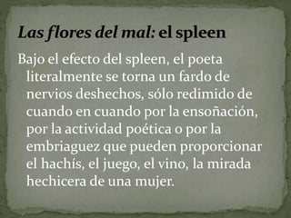 Bajo el efecto del spleen, el poeta 
literalmente se torna un fardo de 
nervios deshechos, sólo redimido de 
cuando en cuando por la ensoñación, 
por la actividad poética o por la 
embriaguez que pueden proporcionar 
el hachís, el juego, el vino, la mirada 
hechicera de una mujer. 
 