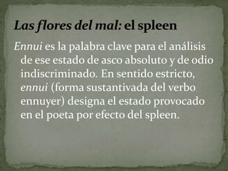 Ennui es la palabra clave para el análisis 
de ese estado de asco absoluto y de odio 
indiscriminado. En sentido estricto, 
ennui (forma sustantivada del verbo 
ennuyer) designa el estado provocado 
en el poeta por efecto del spleen. 
 