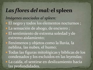 Imágenes asociadas al spleen: 
 El negro y todos los elementos nocturnos ; 
 La sensación de ahogo, de encierro ; 
 El sentimiento de extrema soledad y de 
extremo aislamiento; 
 Fenómenos y objetos como la lluvia, la 
neblina, las nubes, el humo; 
 Todas las figuras mitológicas y bíblicas de los 
condenados y los excluidos en las leyendas; 
 La caída, el sentirse en deslizamiento hacia 
las profundidades. 
 