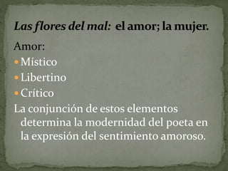 Amor: 
 Místico 
 Libertino 
 Crítico 
La conjunción de estos elementos 
determina la modernidad del poeta en 
la expresión del sentimiento amoroso. 
 