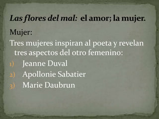 Mujer: 
Tres mujeres inspiran al poeta y revelan 
tres aspectos del otro femenino: 
1) Jeanne Duval 
2) Apollonie Sabatier 
3) Marie Daubrun 
 