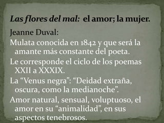 Jeanne Duval: 
Mulata conocida en 1842 y que será la 
amante más constante del poeta. 
Le corresponde el ciclo de los poemas 
XXII a XXXIX. 
La “Venus negra”: “Deidad extraña, 
oscura, como la medianoche”. 
Amor natural, sensual, voluptuoso, el 
amor en su “animalidad”, en sus 
aspectos tenebrosos. 
 