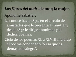 Apollonie Sabatier: 
La conoce hacia 1850, en el círculo de 
amistades que le presenta T. Gautier y 
desde 1852 le dirige anónimos y le 
dedica poemas. 
Ciclo de los poemas XL a XLVIII incluido 
el poema condenado “A esa que es 
demasiado alegre”. 
 