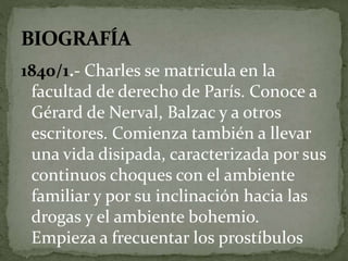 1840/1.- Charles se matricula en la 
facultad de derecho de París. Conoce a 
Gérard de Nerval, Balzac y a otros 
escritores. Comienza también a llevar 
una vida disipada, caracterizada por sus 
continuos choques con el ambiente 
familiar y por su inclinación hacia las 
drogas y el ambiente bohemio. 
Empieza a frecuentar los prostíbulos 
 