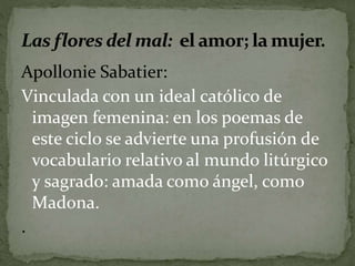 Apollonie Sabatier: 
Vinculada con un ideal católico de 
imagen femenina: en los poemas de 
este ciclo se advierte una profusión de 
vocabulario relativo al mundo litúrgico 
y sagrado: amada como ángel, como 
Madona. 
. 
 