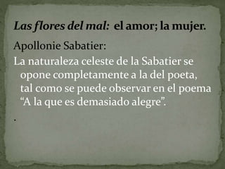 Apollonie Sabatier: 
La naturaleza celeste de la Sabatier se 
opone completamente a la del poeta, 
tal como se puede observar en el poema 
“A la que es demasiado alegre”. 
. 
 