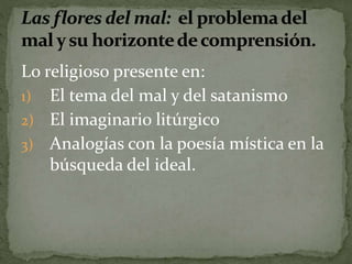 Lo religioso presente en: 
1) El tema del mal y del satanismo 
2) El imaginario litúrgico 
3) Analogías con la poesía mística en la 
búsqueda del ideal. 
 