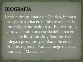 La vida desordenada de Charles, incita a 
sus padres a hacerle embarcar hacia la 
India (9 de junio de 1841). En octubre, y 
aprovechando una escala del barco en 
la isla de Bourbon (hoy Reunión) se 
niega a proseguir y, embarcado en el 
Alcide, regresa a Francia luego de pasar 
por la isla Mauricio. 
 