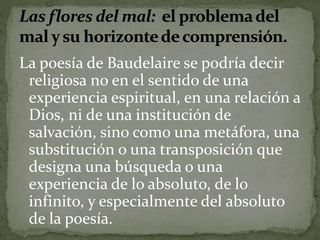 La poesía de Baudelaire se podría decir 
religiosa no en el sentido de una 
experiencia espiritual, en una relación a 
Dios, ni de una institución de 
salvación, sino como una metáfora, una 
substitución o una transposición que 
designa una búsqueda o una 
experiencia de lo absoluto, de lo 
infinito, y especialmente del absoluto 
de la poesía. 
 