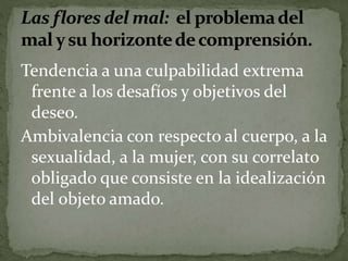 Tendencia a una culpabilidad extrema 
frente a los desafíos y objetivos del 
deseo. 
Ambivalencia con respecto al cuerpo, a la 
sexualidad, a la mujer, con su correlato 
obligado que consiste en la idealización 
del objeto amado. 
 