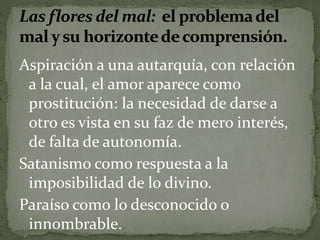 Aspiración a una autarquía, con relación 
a la cual, el amor aparece como 
prostitución: la necesidad de darse a 
otro es vista en su faz de mero interés, 
de falta de autonomía. 
Satanismo como respuesta a la 
imposibilidad de lo divino. 
Paraíso como lo desconocido o 
innombrable. 
 