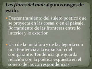 Descentramiento del sujeto poético que 
se proyecta en las cosas o en el paisaje. 
Borramiento de las fronteras entre lo 
interior y lo exterior. 
Uso de la metáfora y de la alegoría con 
una tendencia a la expansión del 
comparante. Tendencia que guarda 
relación con la poética expuesta en el 
soneto de las correspondencias. 
 