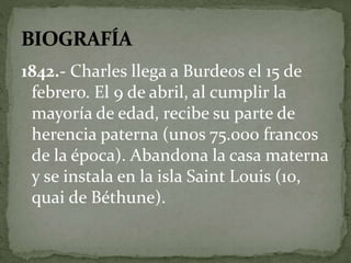 1842.- Charles llega a Burdeos el 15 de 
febrero. El 9 de abril, al cumplir la 
mayoría de edad, recibe su parte de 
herencia paterna (unos 75.000 francos 
de la época). Abandona la casa materna 
y se instala en la isla Saint Louis (10, 
quai de Béthune). 
 