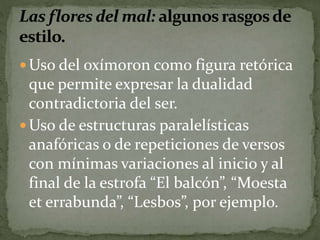 Uso del oxímoron como figura retórica 
que permite expresar la dualidad 
contradictoria del ser. 
Uso de estructuras paralelísticas 
anafóricas o de repeticiones de versos 
con mínimas variaciones al inicio y al 
final de la estrofa “El balcón”, “Moesta 
et errabunda”, “Lesbos”, por ejemplo. 
 
