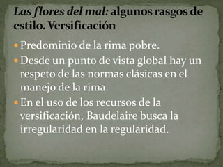  Predominio de la rima pobre. 
Desde un punto de vista global hay un 
respeto de las normas clásicas en el 
manejo de la rima. 
En el uso de los recursos de la 
versificación, Baudelaire busca la 
irregularidad en la regularidad. 
 