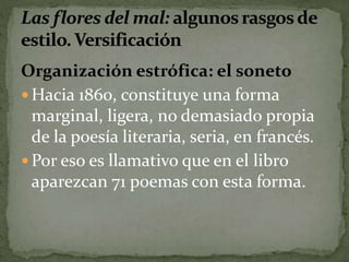 Organización estrófica: el soneto 
Hacia 1860, constituye una forma 
marginal, ligera, no demasiado propia 
de la poesía literaria, seria, en francés. 
Por eso es llamativo que en el libro 
aparezcan 71 poemas con esta forma. 
 