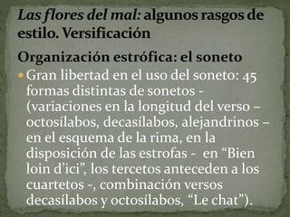 Organización estrófica: el soneto 
Gran libertad en el uso del soneto: 45 
formas distintas de sonetos - 
(variaciones en la longitud del verso – 
octosílabos, decasílabos, alejandrinos – 
en el esquema de la rima, en la 
disposición de las estrofas - en “Bien 
loin d’ici”, los tercetos anteceden a los 
cuartetos -, combinación versos 
decasílabos y octosílabos, “Le chat”). 
 