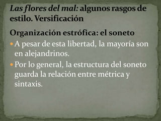 Organización estrófica: el soneto 
A pesar de esta libertad, la mayoría son 
en alejandrinos. 
Por lo general, la estructura del soneto 
guarda la relación entre métrica y 
sintaxis. 
 