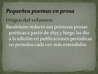 Origen del volumen: 
Baudelaire redactó sus primeras prosas 
poéticas a partir de 1855 y luego las dio 
a la edición en publicaciones periódicas 
en periodos cada vez más extendidos. 
 
