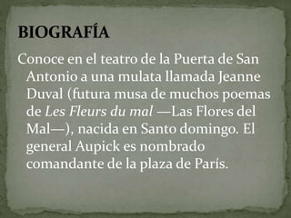 Conoce en el teatro de la Puerta de San 
Antonio a una mulata llamada Jeanne 
Duval (futura musa de muchos poemas 
de Les Fleurs du mal —Las Flores del 
Mal—), nacida en Santo domingo. El 
general Aupick es nombrado 
comandante de la plaza de París. 
 
