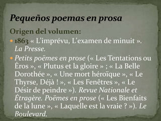 Origen del volumen: 
 1863 « L'imprévu, L'examen de minuit ». 
La Presse. 
 Petits poëmes en prose (« Les Tentations ou 
Éros », « Plutus et la gloire » ; « La Belle 
Dorothée », « Une mort héroïque », « Le 
Thyrse, Déjà ! », « Les Fenêtres », « Le 
Désir de peindre »). Revue Nationale et 
Étragère. Poëmes en prose (« Les Bienfaits 
de la lune », « Laquelle est la vraie ? »). Le 
Boulevard. 
 