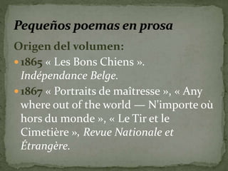 Origen del volumen: 
 1865 « Les Bons Chiens ». 
Indépendance Belge. 
 1867 « Portraits de maîtresse », « Any 
where out of the world — N'importe où 
hors du monde », « Le Tir et le 
Cimetière », Revue Nationale et 
Étrangère. 
 