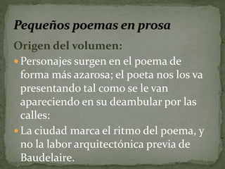 Origen del volumen: 
Personajes surgen en el poema de 
forma más azarosa; el poeta nos los va 
presentando tal como se le van 
apareciendo en su deambular por las 
calles: 
La ciudad marca el ritmo del poema, y 
no la labor arquitectónica previa de 
Baudelaire. 
 