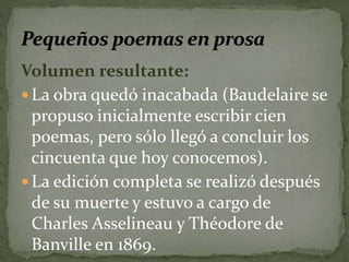 Volumen resultante: 
La obra quedó inacabada (Baudelaire se 
propuso inicialmente escribir cien 
poemas, pero sólo llegó a concluir los 
cincuenta que hoy conocemos). 
La edición completa se realizó después 
de su muerte y estuvo a cargo de 
Charles Asselineau y Théodore de 
Banville en 1869. 
 