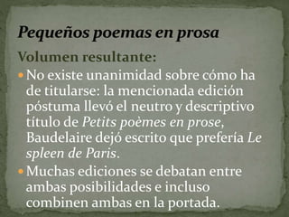 Volumen resultante: 
No existe unanimidad sobre cómo ha 
de titularse: la mencionada edición 
póstuma llevó el neutro y descriptivo 
título de Petits poèmes en prose, 
Baudelaire dejó escrito que prefería Le 
spleen de Paris. 
Muchas ediciones se debatan entre 
ambas posibilidades e incluso 
combinen ambas en la portada. 
 