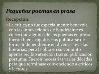 Recepción: 
 La crítica no fue especialmente benévola 
con las innovaciones de Baudelaire: es 
cierto que algunos de los poemas en prosa 
fueron bien acogidos tras publicarse de 
forma independiente en diversas revistas 
literarias, pero la obra en su conjunto 
apenas recibió atención tras su publicación 
póstuma. Fueron necesarias varias décadas 
para que terminase convenciendo a críticos 
y lectores. 
 