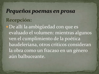 Recepción: 
De allí la ambigüedad con que es 
evaluado el volumen: mientras algunos 
ven el cumplimiento de la poética 
baudeleriana, otros críticos consideran 
la obra como un fracaso en un género 
aún balbuceante. 
 